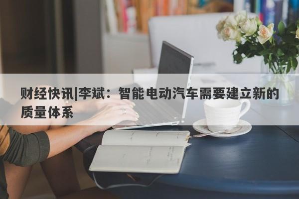 财经快讯|李斌：智能电动汽车需要建立新的质量体系