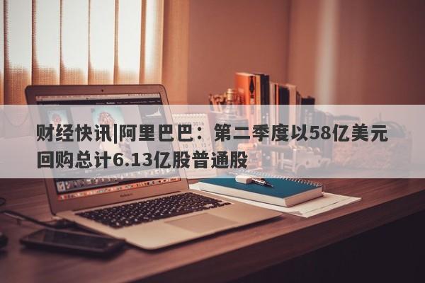 财经快讯|阿里巴巴：第二季度以58亿美元回购总计6.13亿股普通股