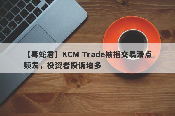 【毒蛇君】KCM Trade被指交易滑点频发，投资者投诉增多
