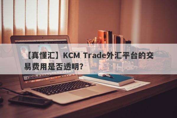 【真懂汇】KCM Trade外汇平台的交易费用是否透明？
