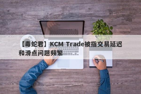 【毒蛇君】KCM Trade被指交易延迟和滑点问题频繁
