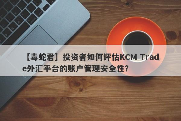 【毒蛇君】投资者如何评估KCM Trade外汇平台的账户管理安全性？
