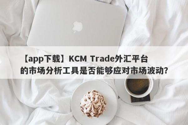 【app下载】KCM Trade外汇平台的市场分析工具是否能够应对市场波动？
