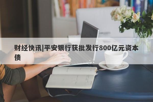 财经快讯|平安银行获批发行800亿元资本债