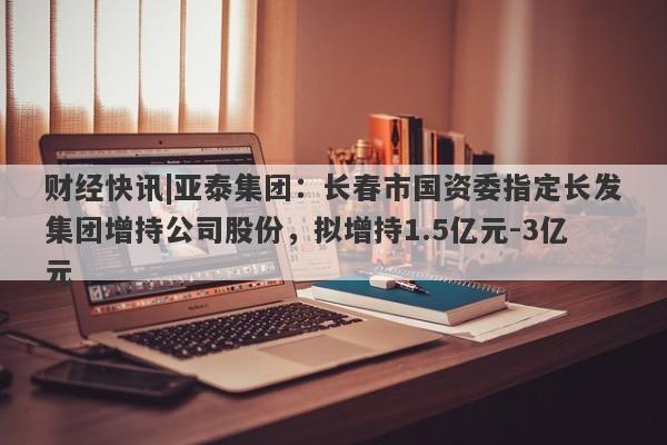 财经快讯|亚泰集团：长春市国资委指定长发集团增持公司股份，拟增持1.5亿元-3亿元