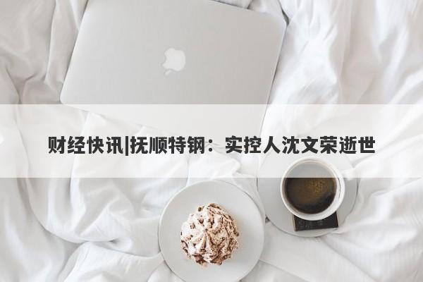 财经快讯|抚顺特钢：实控人沈文荣逝世