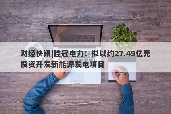 财经快讯|桂冠电力：拟以约27.49亿元投资开发新能源发电项目