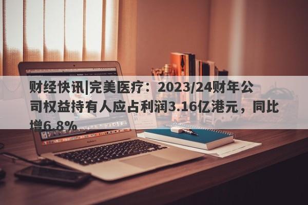 财经快讯|完美医疗：2023/24财年公司权益持有人应占利润3.16亿港元，同比增6.8%