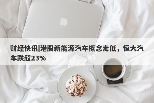 财经快讯|港股新能源汽车概念走低，恒大汽车跌超23%