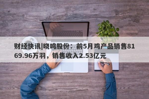 财经快讯|晓鸣股份：前5月鸡产品销售8169.96万羽，销售收入2.53亿元