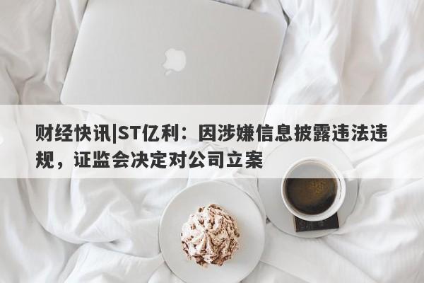 财经快讯|ST亿利：因涉嫌信息披露违法违规，证监会决定对公司立案