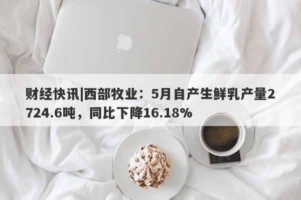 财经快讯|西部牧业：5月自产生鲜乳产量2724.6吨，同比下降16.18%