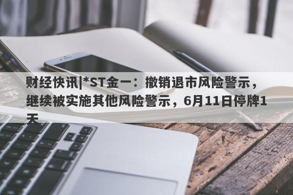 财经快讯|*ST金一：撤销退市风险警示，继续被实施其他风险警示，6月11日停牌1天