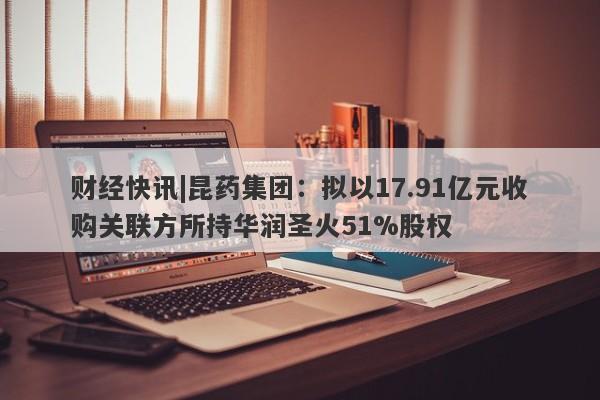 财经快讯|昆药集团：拟以17.91亿元收购关联方所持华润圣火51%股权