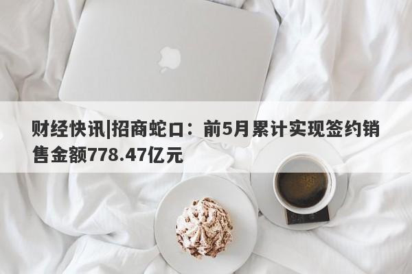 财经快讯|招商蛇口：前5月累计实现签约销售金额778.47亿元