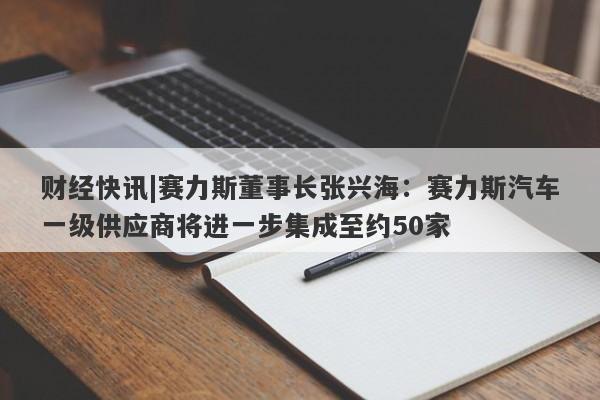 财经快讯|赛力斯董事长张兴海：赛力斯汽车一级供应商将进一步集成至约50家