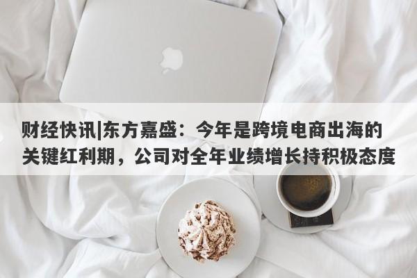 财经快讯|东方嘉盛：今年是跨境电商出海的关键红利期，公司对全年业绩增长持积极态度