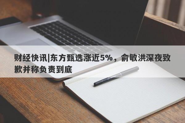 财经快讯|东方甄选涨近5%，俞敏洪深夜致歉并称负责到底