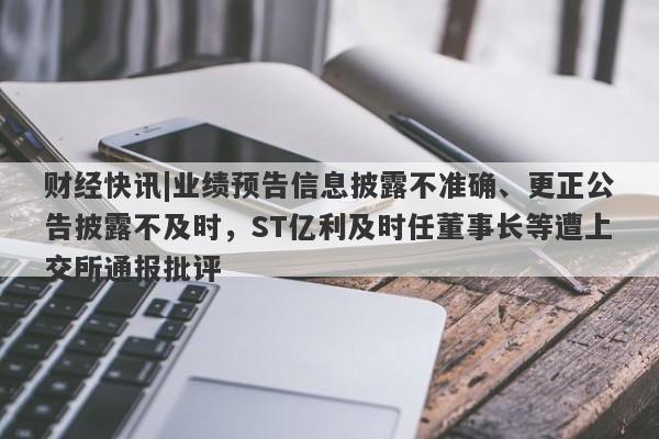 财经快讯|业绩预告信息披露不准确、更正公告披露不及时，ST亿利及时任董事长等遭上交所通报批评