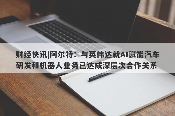 财经快讯|阿尔特：与英伟达就AI赋能汽车研发和机器人业务已达成深层次合作关系