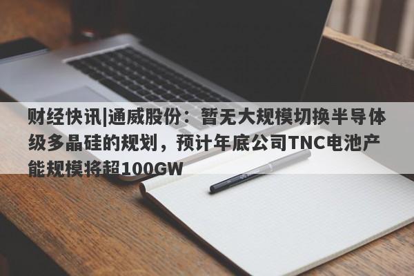 财经快讯|通威股份：暂无大规模切换半导体级多晶硅的规划，预计年底公司TNC电池产能规模将超100GW