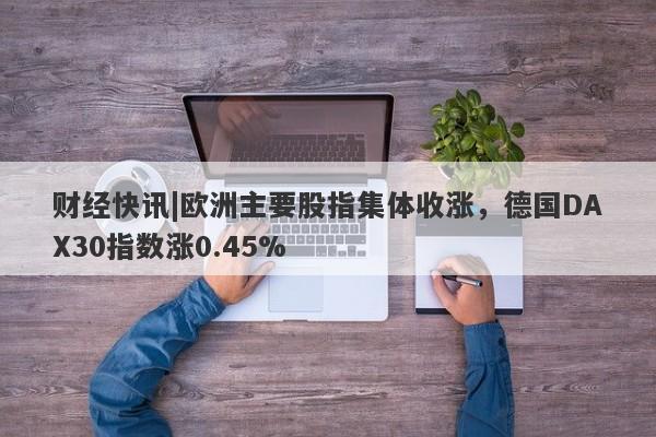 财经快讯|欧洲主要股指集体收涨，德国DAX30指数涨0.45%