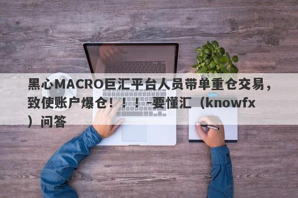 黑心MACRO巨汇平台人员带单重仓交易，致使账户爆仓！！！-要懂汇（knowfx）问答