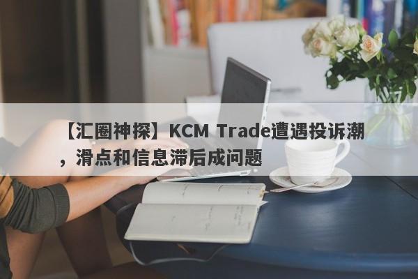 【汇圈神探】KCM Trade遭遇投诉潮，滑点和信息滞后成问题