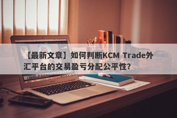 【最新文章】如何判断KCM Trade外汇平台的交易盈亏分配公平性？