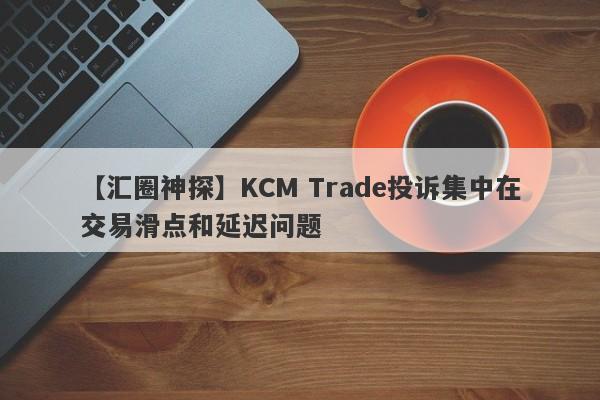 【汇圈神探】KCM Trade投诉集中在交易滑点和延迟问题