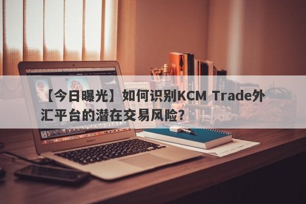 【今日曝光】如何识别KCM Trade外汇平台的潜在交易风险？