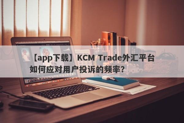 【app下载】KCM Trade外汇平台如何应对用户投诉的频率？