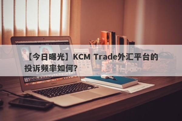 【今日曝光】KCM Trade外汇平台的投诉频率如何？