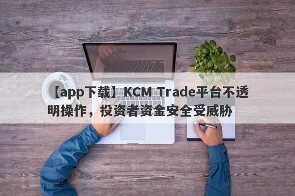 【app下载】KCM Trade平台不透明操作，投资者资金安全受威胁