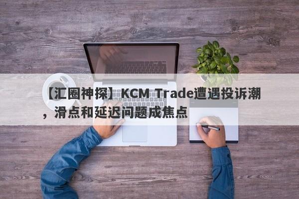 【汇圈神探】KCM Trade遭遇投诉潮，滑点和延迟问题成焦点