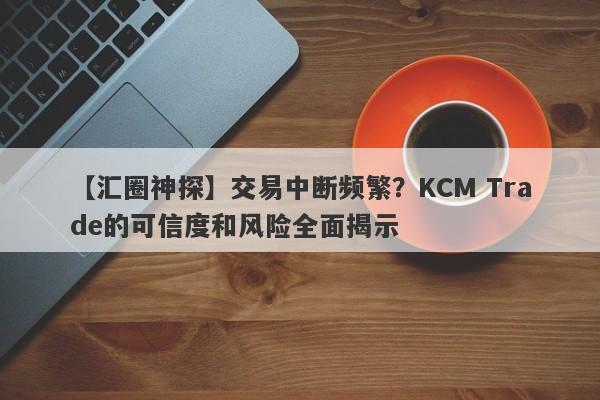 【汇圈神探】交易中断频繁？KCM Trade的可信度和风险全面揭示