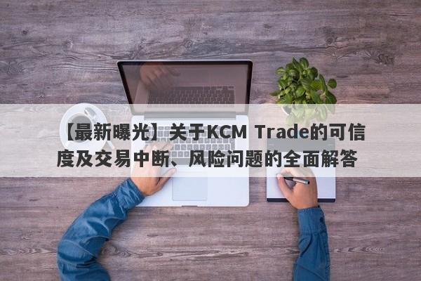 【最新曝光】关于KCM Trade的可信度及交易中断、风险问题的全面解答