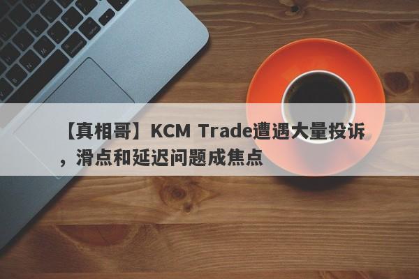 【真相哥】KCM Trade遭遇大量投诉，滑点和延迟问题成焦点