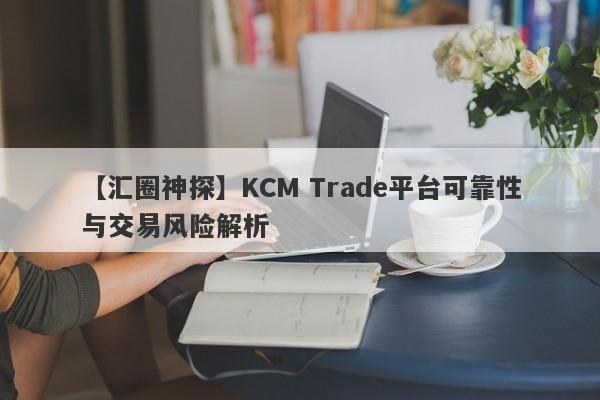 【汇圈神探】KCM Trade平台可靠性与交易风险解析