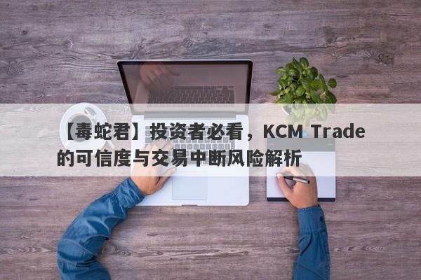 【毒蛇君】投资者必看，KCM Trade的可信度与交易中断风险解析