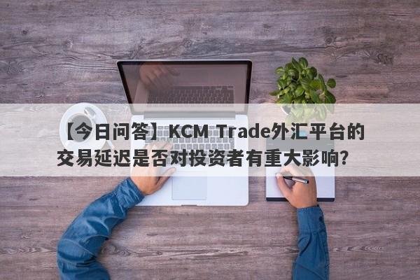 【今日问答】KCM Trade外汇平台的交易延迟是否对投资者有重大影响？