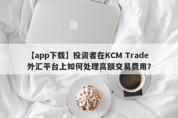 【app下载】投资者在KCM Trade外汇平台上如何处理高额交易费用？