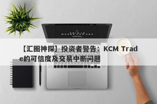 【汇圈神探】投资者警告：KCM Trade的可信度及交易中断问题