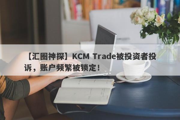 【汇圈神探】KCM Trade被投资者投诉，账户频繁被锁定！