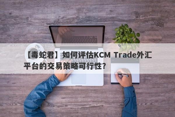 【毒蛇君】如何评估KCM Trade外汇平台的交易策略可行性？