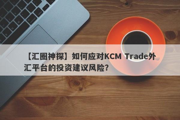 【汇圈神探】如何应对KCM Trade外汇平台的投资建议风险？