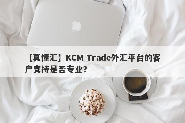 【真懂汇】KCM Trade外汇平台的客户支持是否专业？