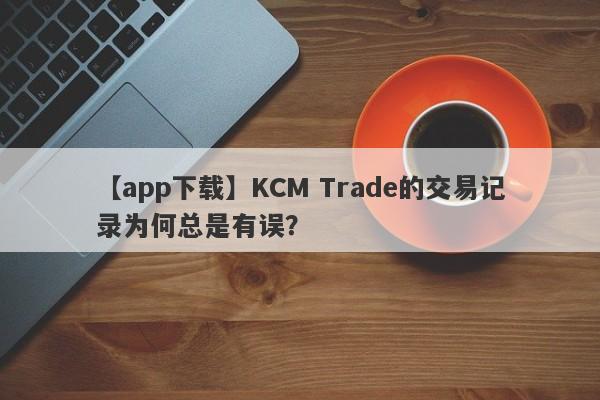 【app下载】KCM Trade的交易记录为何总是有误？