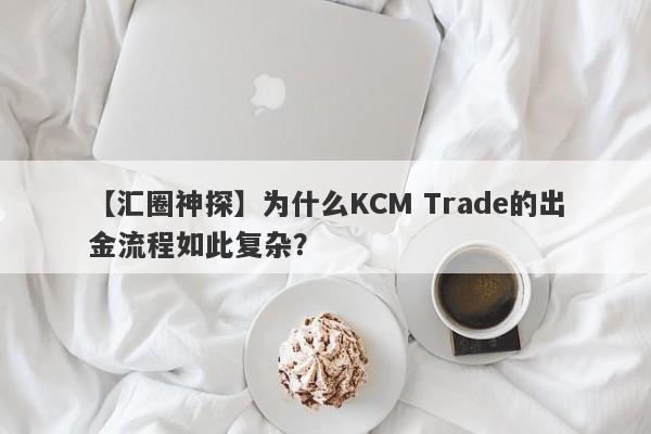 【汇圈神探】为什么KCM Trade的出金流程如此复杂？