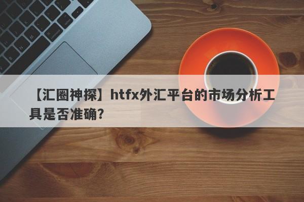 【汇圈神探】htfx外汇平台的市场分析工具是否准确？